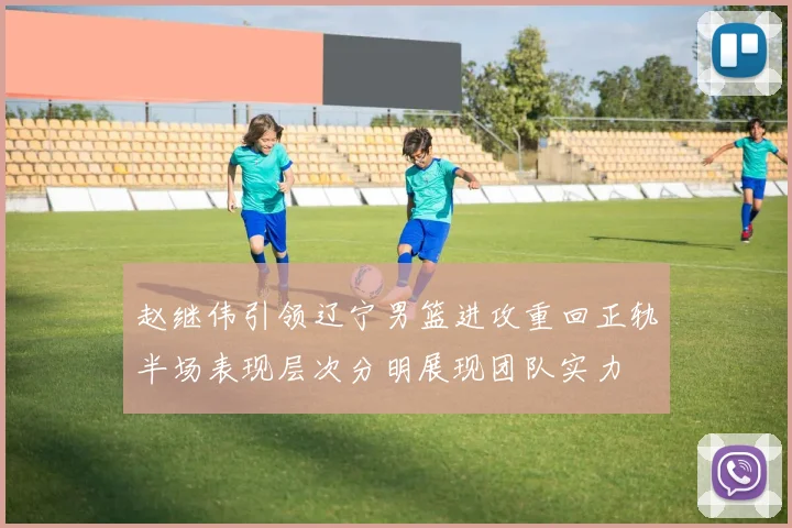 赵继伟引领辽宁男篮进攻重回正轨半场表现层次分明展现团队实力