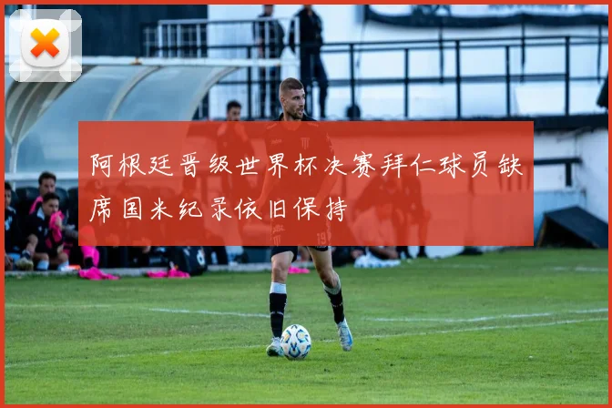 阿根廷晋级世界杯决赛拜仁球员缺席国米纪录依旧保持
